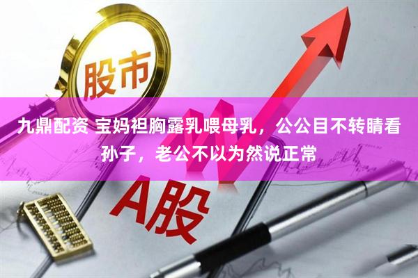 九鼎配资 宝妈袒胸露乳喂母乳，公公目不转睛看孙子，老公不以为然说正常