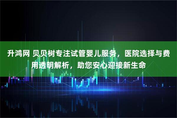 升鸿网 贝贝树专注试管婴儿服务，医院选择与费用透明解析，助您安心迎接新生命