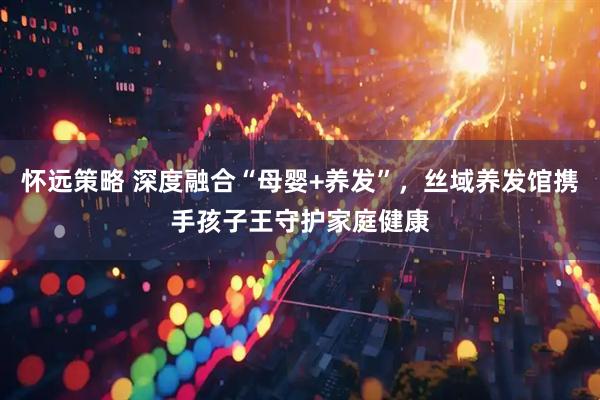 怀远策略 深度融合“母婴+养发”，丝域养发馆携手孩子王守护家庭健康