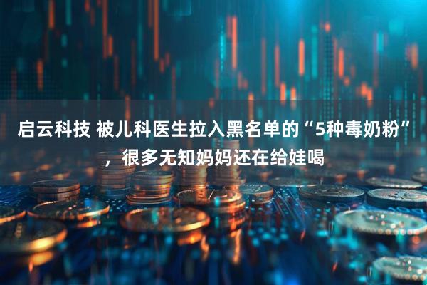 启云科技 被儿科医生拉入黑名单的“5种毒奶粉”，很多无知妈妈还在给娃喝
