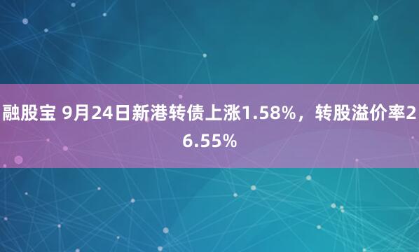 融股宝 9月24日新港转债上涨1.58%，转股溢价率26.55%