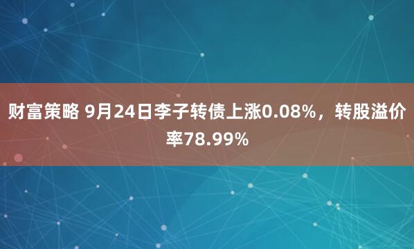 财富策略 9月24日李子转债上涨0.08%，转股溢价率78.99%