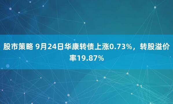 股市策略 9月24日华康转债上涨0.73%，转股溢价率19.87%