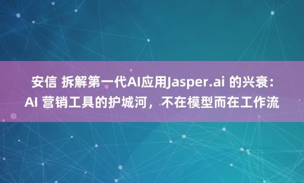 安信 拆解第一代AI应用Jasper.ai 的兴衰：AI 营销工具的护城河，不在模型而在工作流