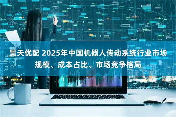昊天优配 2025年中国机器人传动系统行业市场规模、成本占比、市场竞争格局