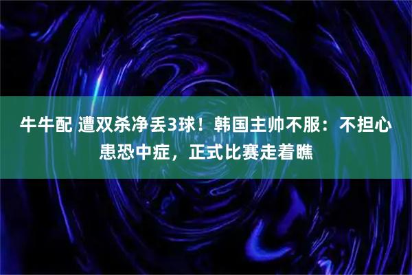 牛牛配 遭双杀净丢3球！韩国主帅不服：不担心患恐中症，正式比赛走着瞧