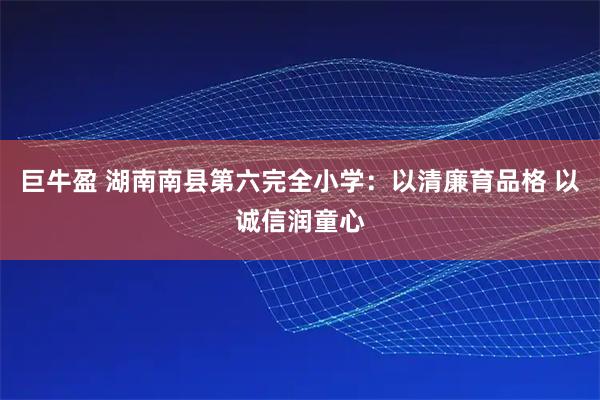 巨牛盈 湖南南县第六完全小学：以清廉育品格 以诚信润童心