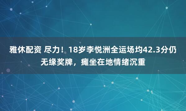 雅休配资 尽力！18岁李悦洲全运场均42.3分仍无缘奖牌，瘫坐在地情绪沉重