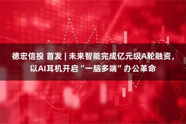 德宏信投 首发 | 未来智能完成亿元级A轮融资,以AI耳机开启“一脑多端”办公革命