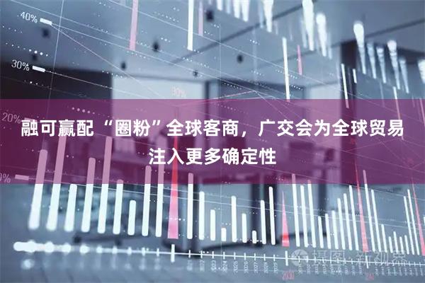 融可赢配 “圈粉”全球客商，广交会为全球贸易注入更多确定性