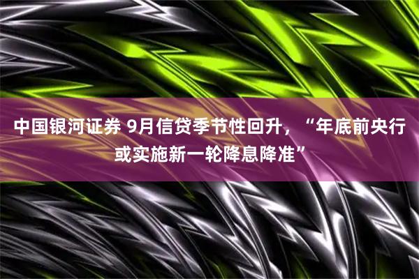 中国银河证券 9月信贷季节性回升,“年底前央行或实施新一轮降息降准”