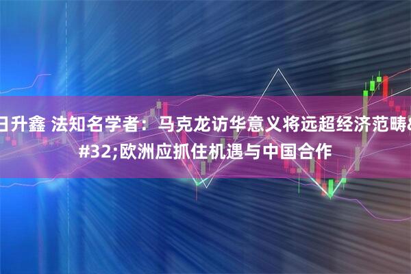 日升鑫 法知名学者：马克龙访华意义将远超经济范畴&#32;欧洲应抓住机遇与中国合作
