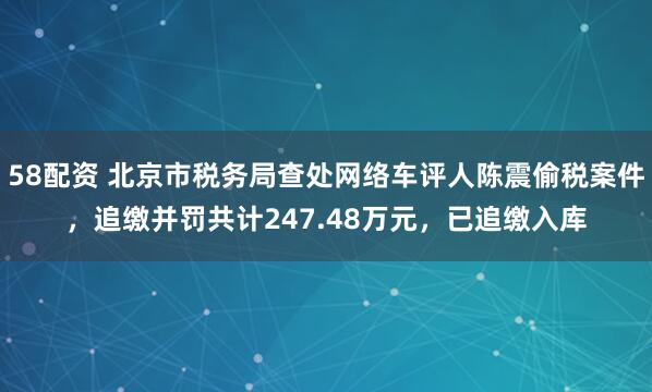 58配资 北京市税务局查处网络车评人陈震偷税案件，追缴并罚共计247.48万元，已追缴入库
