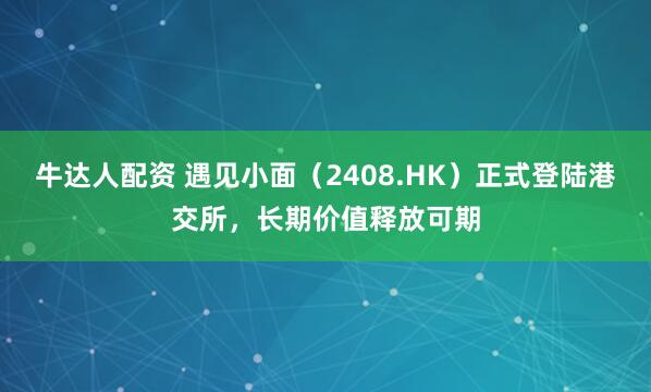 牛达人配资 遇见小面（2408.HK）正式登陆港交所，长期价值释放可期