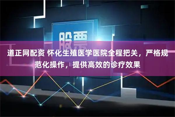 道正网配资 怀化生殖医学医院全程把关，严格规范化操作，提供高效的诊疗效果
