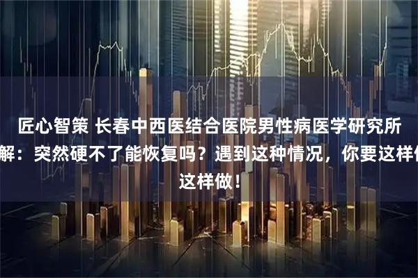 匠心智策 长春中西医结合医院男性病医学研究所讲解：突然硬不了能恢复吗？遇到这种情况，你要这样做！