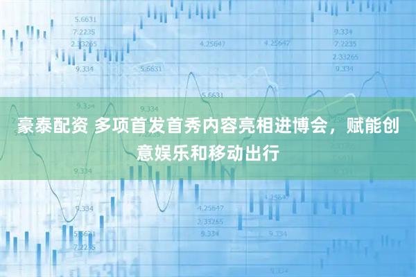 豪泰配资 多项首发首秀内容亮相进博会,赋能创意娱乐和移动出行