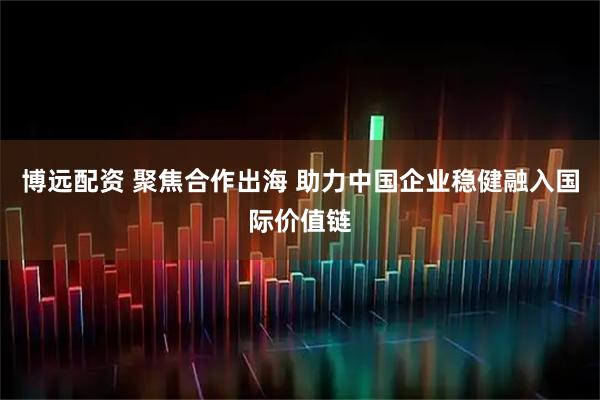 博远配资 聚焦合作出海 助力中国企业稳健融入国际价值链