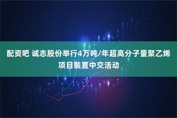 配资吧 诚志股份举行4万吨/年超高分子量聚乙烯项目装置中交活动