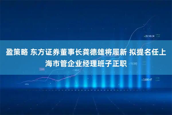 盈策略 东方证券董事长龚德雄将履新 拟提名任上海市管企业经理班子正职