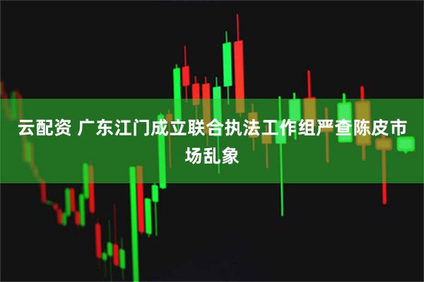 云配资 广东江门成立联合执法工作组严查陈皮市场乱象