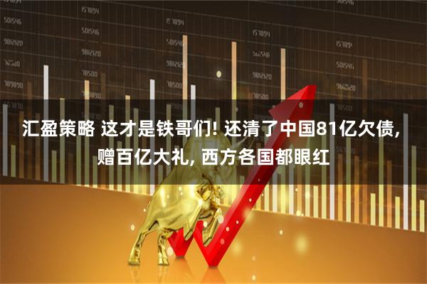 汇盈策略 这才是铁哥们! 还清了中国81亿欠债, 赠百亿大礼, 西方各国都眼红