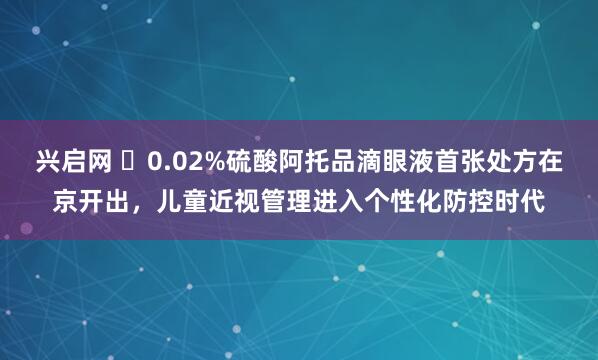 兴启网 ​0.02%硫酸阿托品滴眼液首张处方在京开出，儿童近视管理进入个性化防控时代