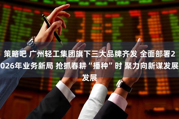 策略吧 广州轻工集团旗下三大品牌齐发 全面部署2026年业务新局 抢抓春耕“播种”时 聚力向新谋发展