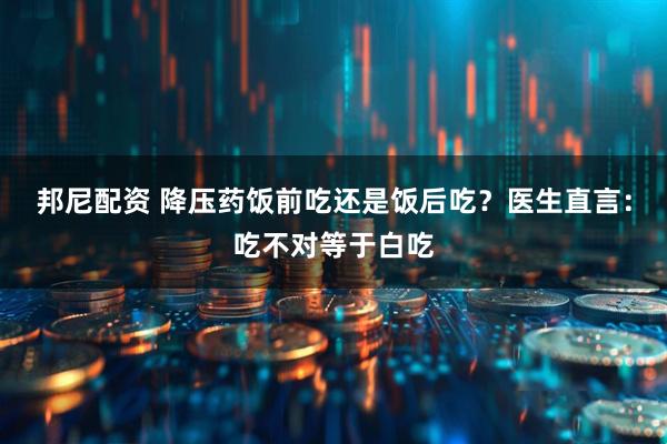 邦尼配资 降压药饭前吃还是饭后吃？医生直言：吃不对等于白吃