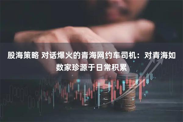 股海策略 对话爆火的青海网约车司机：对青海如数家珍源于日常积累