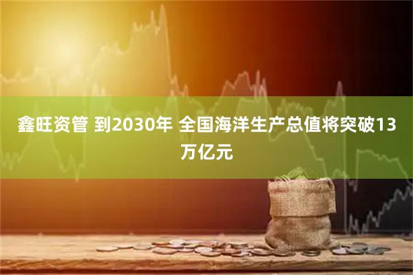鑫旺资管 到2030年 全国海洋生产总值将突破13万亿元