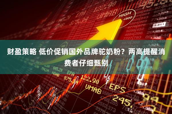 财盈策略 低价促销国外品牌驼奶粉？两高提醒消费者仔细甄别